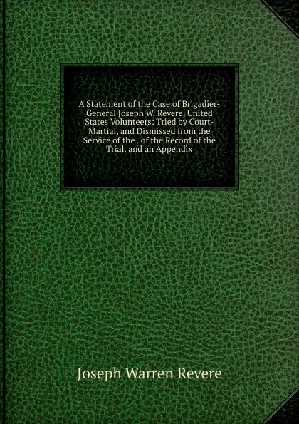 Обложка книги A Statement of the Case of Brigadier-General Joseph W. Revere, United States Volunteers: Tried by Court-Martial, and Dismissed from the Service of the . of the Record of the Trial, and an Appendix, Joseph Warren Revere