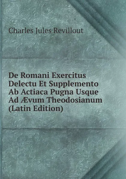 Обложка книги De Romani Exercitus Delectu Et Supplemento Ab Actiaca Pugna Usque Ad AEvum Theodosianum (Latin Edition), Charles Jules Revillout