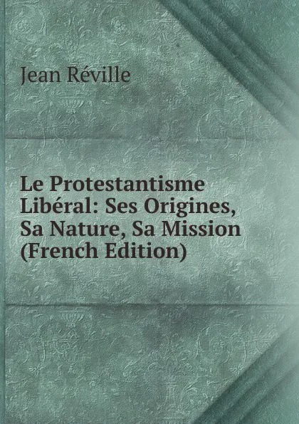 Обложка книги Le Protestantisme Liberal: Ses Origines, Sa Nature, Sa Mission (French Edition), Jean Réville