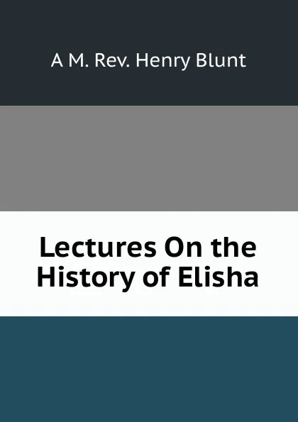 Обложка книги Lectures On the History of Elisha., A M. Rev. Henry Blunt