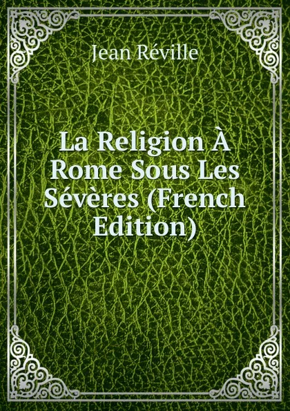 Обложка книги La Religion A Rome Sous Les Severes (French Edition), Jean Réville