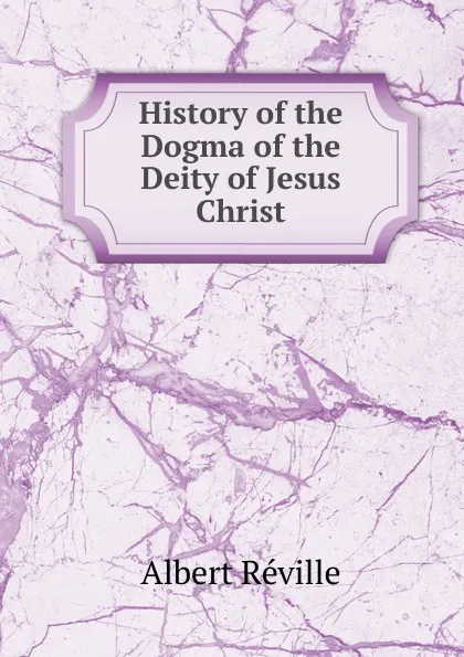 Обложка книги History of the Dogma of the Deity of Jesus Christ, Albert Réville