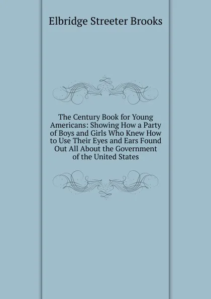 Обложка книги The Century Book for Young Americans: Showing How a Party of Boys and Girls Who Knew How to Use Their Eyes and Ears Found Out All About the Government of the United States, Elbridge Streeter Brooks