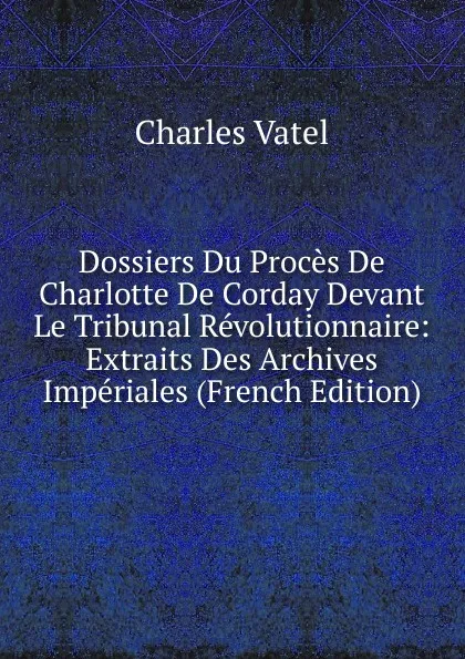 Обложка книги Dossiers Du Proces De Charlotte De Corday Devant Le Tribunal Revolutionnaire: Extraits Des Archives Imperiales (French Edition), Charles Vatel