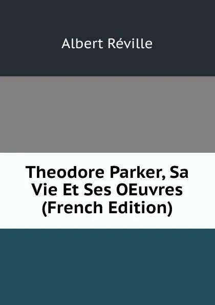 Обложка книги Theodore Parker, Sa Vie Et Ses OEuvres (French Edition), Albert Réville