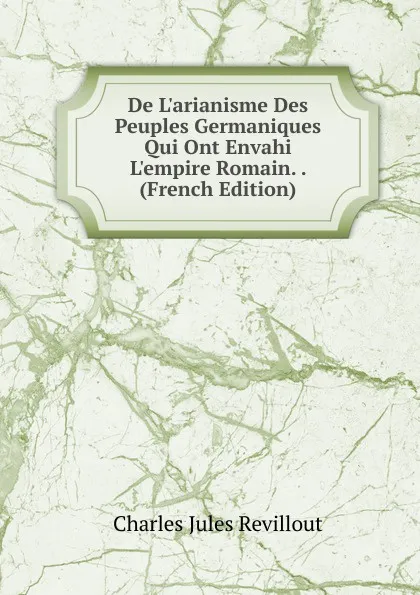 Обложка книги De L.arianisme Des Peuples Germaniques Qui Ont Envahi L.empire Romain. . (French Edition), Charles Jules Revillout