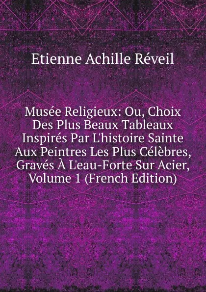 Обложка книги Musee Religieux: Ou, Choix Des Plus Beaux Tableaux Inspires Par L.histoire Sainte Aux Peintres Les Plus Celebres, Graves A L.eau-Forte Sur Acier, Volume 1 (French Edition), Etienne Achille Réveil