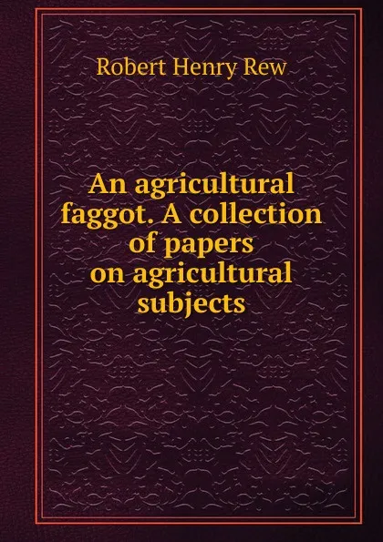 Обложка книги An agricultural faggot. A collection of papers on agricultural subjects, Robert Henry Rew