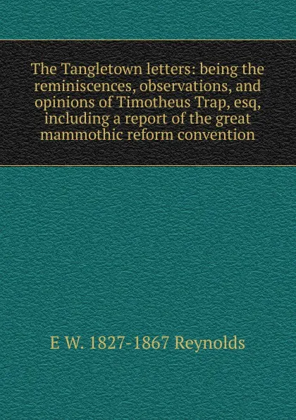 Обложка книги The Tangletown letters: being the reminiscences, observations, and opinions of Timotheus Trap, esq, including a report of the great mammothic reform convention, E W. 1827-1867 Reynolds