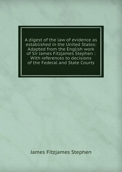 Обложка книги A digest of the law of evidence as established in the United States: Adapted from the English work of Sir James Fitzjames Stephen : With references to decisions of the Federal and State Courts, Stephen James Fitzjames
