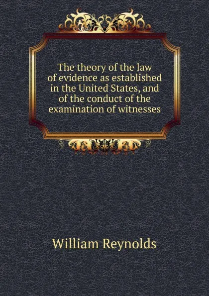 Обложка книги The theory of the law of evidence as established in the United States, and of the conduct of the examination of witnesses, William Reynolds