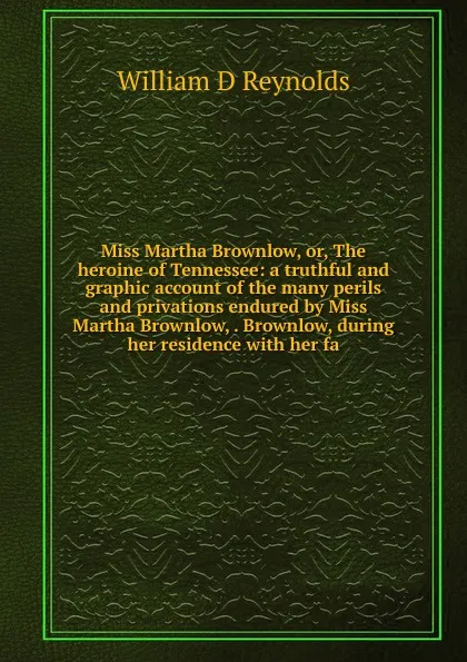 Обложка книги Miss Martha Brownlow, or, The heroine of Tennessee: a truthful and graphic account of the many perils and privations endured by Miss Martha Brownlow, . Brownlow, during her residence with her fa, William D Reynolds