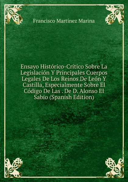 Обложка книги Ensayo Historico-Critico Sobre La Legislacion Y Principales Cuerpos Legales De Los Reinos De Leon Y Castilla, Especialmente Sobre El Codigo De Las . De D. Alonso El Sabio (Spanish Edition), Francisco Martínez Marina