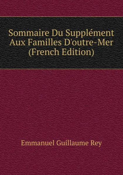 Обложка книги Sommaire Du Supplement Aux Familles D.outre-Mer (French Edition), Emmanuel Guillaume Rey