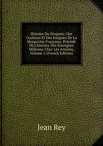 Обложка книги Histoire Du Drapeau: Des Couleurs Et Des Insignes De La Monarchie Francaise, Precede De L.histoire Des Enseignes Militares Chez Les Anciens, Volume 2 (French Edition), Jean Rey