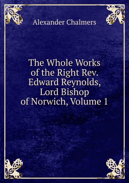 Обложка книги The Whole Works of the Right Rev. Edward Reynolds, Lord Bishop of Norwich, Volume 1, Alexander Chalmers