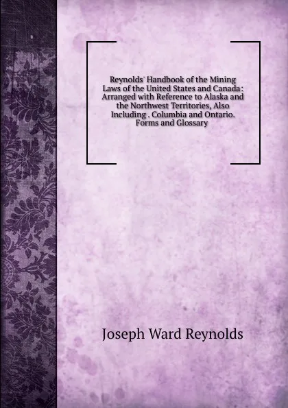 Обложка книги Reynolds. Handbook of the Mining Laws of the United States and Canada: Arranged with Reference to Alaska and the Northwest Territories, Also Including . Columbia and Ontario. Forms and Glossary ., Joseph Ward Reynolds