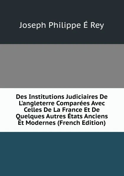 Обложка книги Des Institutions Judiciaires De L.angleterre Comparees Avec Celles De La France Et De Quelques Autres Etats Anciens Et Modernes (French Edition), Joseph Philippe É Rey