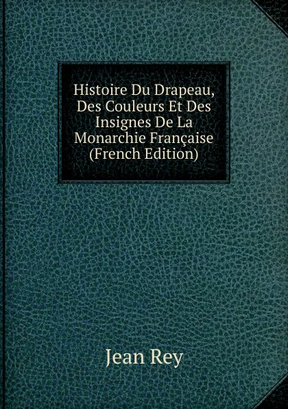 Обложка книги Histoire Du Drapeau, Des Couleurs Et Des Insignes De La Monarchie Francaise (French Edition), Jean Rey