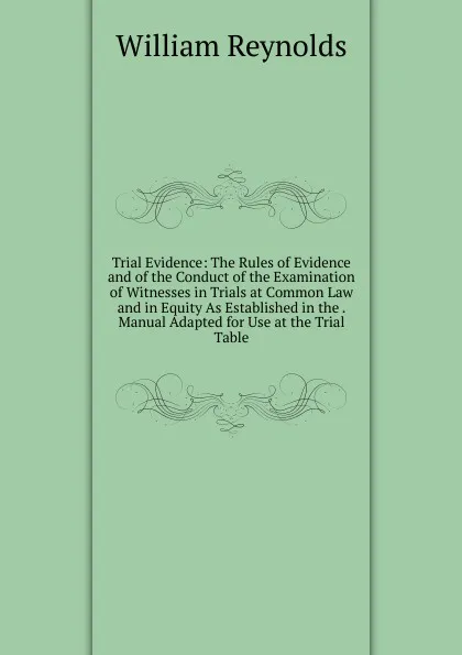 Обложка книги Trial Evidence: The Rules of Evidence and of the Conduct of the Examination of Witnesses in Trials at Common Law and in Equity As Established in the . Manual Adapted for Use at the Trial Table, William Reynolds