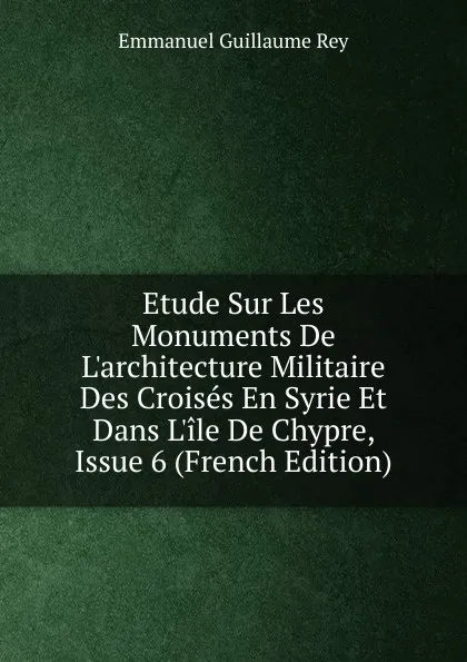 Обложка книги Etude Sur Les Monuments De L.architecture Militaire Des Croises En Syrie Et Dans L.ile De Chypre, Issue 6 (French Edition), Emmanuel Guillaume Rey