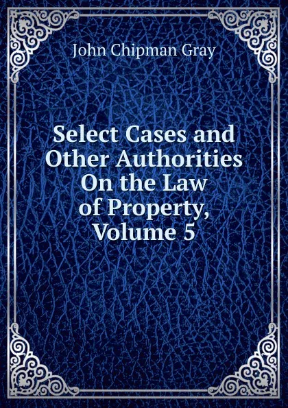 Обложка книги Select Cases and Other Authorities On the Law of Property, Volume 5, Джон Грей