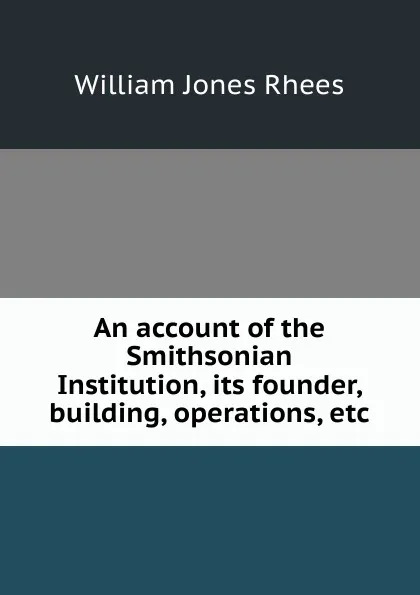 Обложка книги An account of the Smithsonian Institution, its founder, building, operations, etc., William Jones Rhees