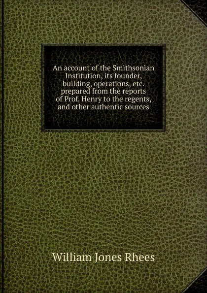Обложка книги An account of the Smithsonian Institution, its founder, building, operations, etc.  prepared from the reports of Prof. Henry to the regents, and other authentic sources, William Jones Rhees