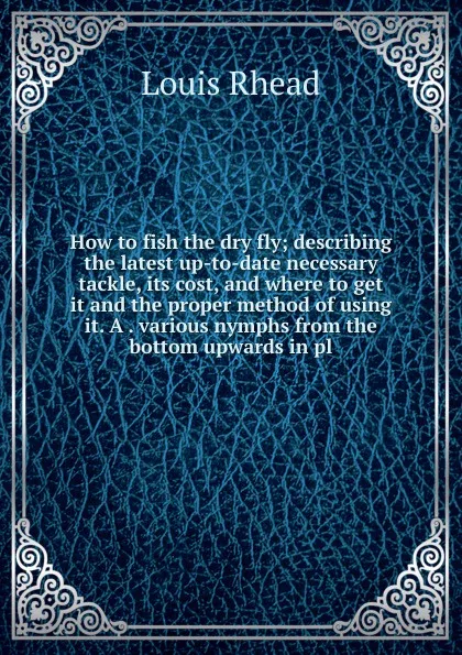 Обложка книги How to fish the dry fly; describing the latest up-to-date necessary tackle, its cost, and where to get it and the proper method of using it. A . various nymphs from the bottom upwards in pl, Louis Rhead