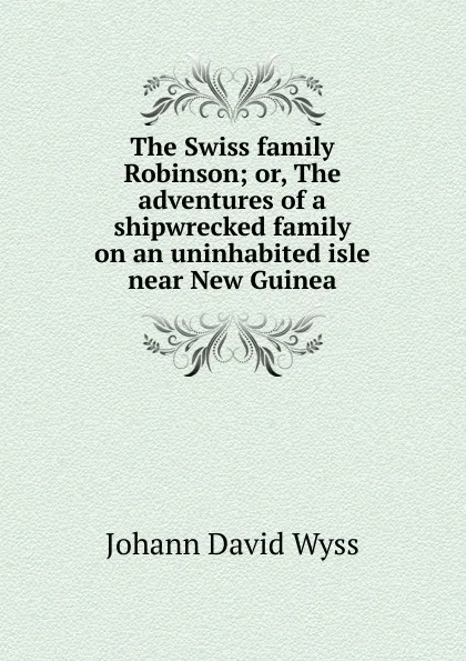 Обложка книги The Swiss family Robinson; or, The adventures of a shipwrecked family on an uninhabited isle near New Guinea, Johann David Wyss