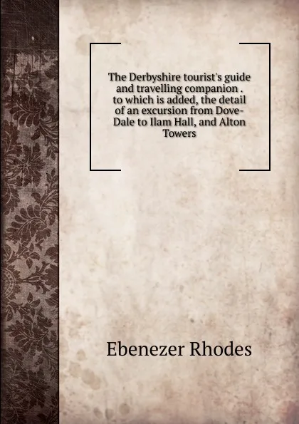 Обложка книги The Derbyshire tourist.s guide and travelling companion . to which is added, the detail of an excursion from Dove-Dale to Ilam Hall, and Alton Towers, Ebenezer Rhodes