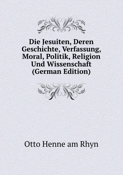 Обложка книги Die Jesuiten, Deren Geschichte, Verfassung, Moral, Politik, Religion Und Wissenschaft (German Edition), Otto Henne am Rhyn