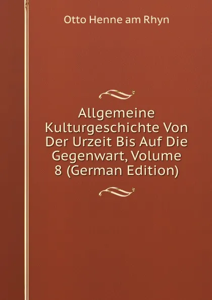 Обложка книги Allgemeine Kulturgeschichte Von Der Urzeit Bis Auf Die Gegenwart, Volume 8 (German Edition), Otto Henne am Rhyn