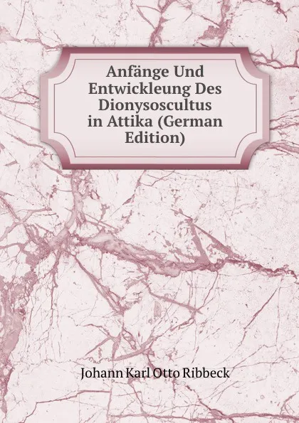 Обложка книги Anfange Und Entwickleung Des Dionysoscultus in Attika (German Edition), Johann Karl Otto Ribbeck