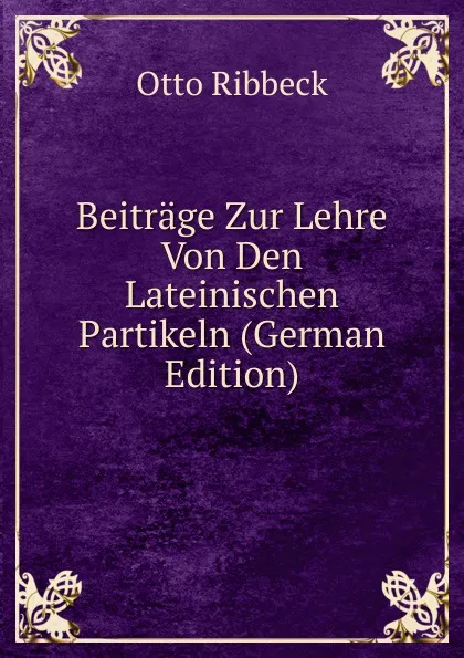 Обложка книги Beitrage Zur Lehre Von Den Lateinischen Partikeln (German Edition), Otto Ribbeck