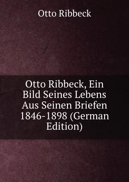 Обложка книги Otto Ribbeck, Ein Bild Seines Lebens Aus Seinen Briefen 1846-1898 (German Edition), Otto Ribbeck