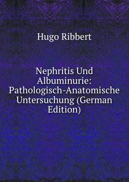 Обложка книги Nephritis Und Albuminurie: Pathologisch-Anatomische Untersuchung (German Edition), Hugo Ribbert