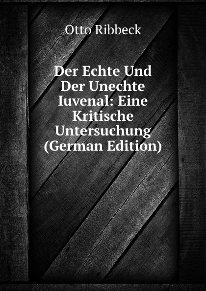 Обложка книги Der Echte Und Der Unechte Iuvenal: Eine Kritische Untersuchung (German Edition), Otto Ribbeck