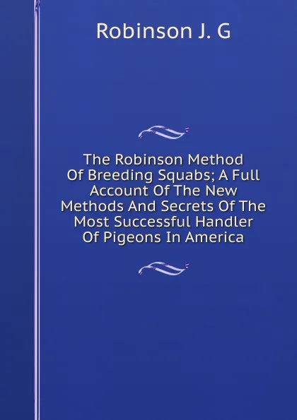 Обложка книги The Robinson Method Of Breeding Squabs; A Full Account Of The New Methods And Secrets Of The Most Successful Handler Of Pigeons In America, Robinson J. G