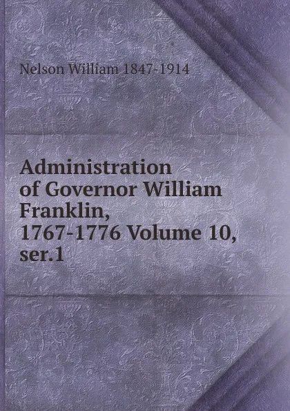 Обложка книги Administration of Governor William Franklin, 1767-1776 Volume 10, ser.1, William Nelson