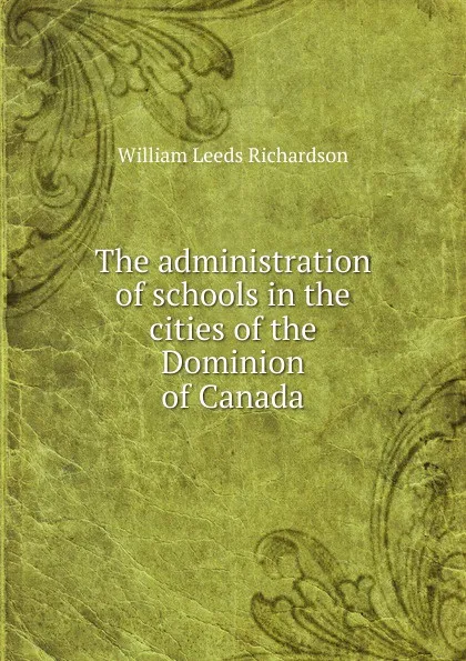 Обложка книги The administration of schools in the cities of the Dominion of Canada, William Leeds Richardson