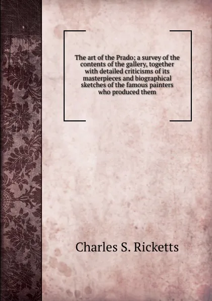 Обложка книги The art of the Prado; a survey of the contents of the gallery, together with detailed criticisms of its masterpieces and biographical sketches of the famous painters who produced them, Charles S. Ricketts