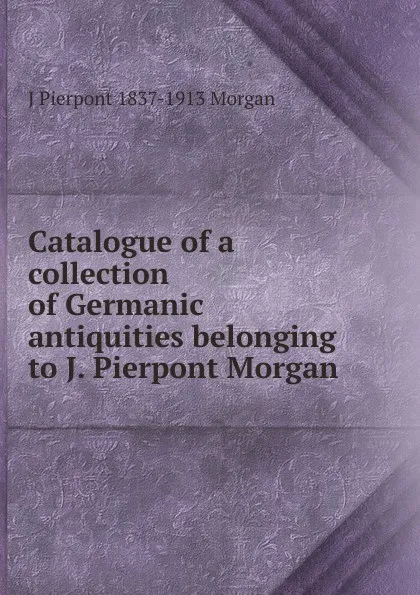 Обложка книги Catalogue of a collection of Germanic antiquities belonging to J. Pierpont Morgan, J Pierpont 1837-1913 Morgan