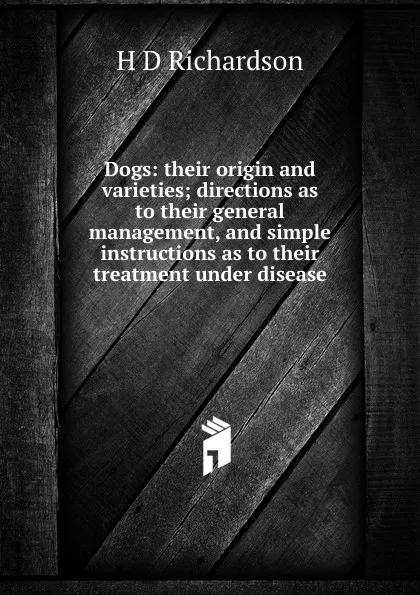 Обложка книги Dogs: their origin and varieties; directions as to their general management, and simple instructions as to their treatment under disease, H D Richardson