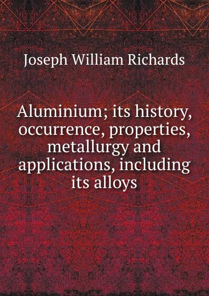 Обложка книги Aluminium; its history, occurrence, properties, metallurgy and applications, including its alloys, Joseph William Richards