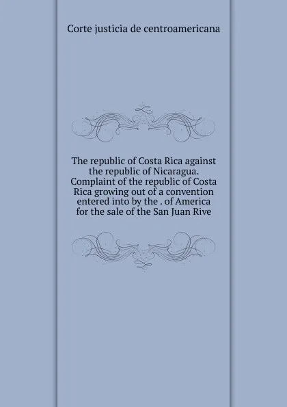 Обложка книги The republic of Costa Rica against the republic of Nicaragua. Complaint of the republic of Costa Rica growing out of a convention entered into by the . of America for the sale of the San Juan Rive, Corte justicia de centroamericana