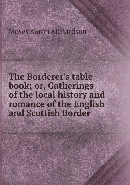 Обложка книги The Borderer.s table book; or, Gatherings of the local history and romance of the English and Scottish Border, Moses Aaron Richardson