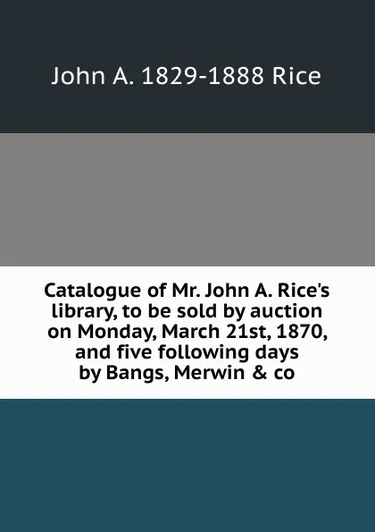 Обложка книги Catalogue of Mr. John A. Rice.s library, to be sold by auction on Monday, March 21st, 1870, and five following days by Bangs, Merwin . co, John A. 1829-1888 Rice