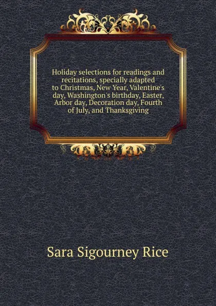 Обложка книги Holiday selections for readings and recitations, specially adapted to Christmas, New Year, Valentine.s day, Washington.s birthday, Easter, Arbor day, Decoration day, Fourth of July, and Thanksgiving, Sara Sigourney Rice