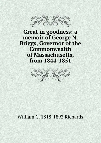 Обложка книги Great in goodness: a memoir of George N. Briggs, Governor of the Commonwealth of Massachusetts, from 1844-1851, William C. 1818-1892 Richards